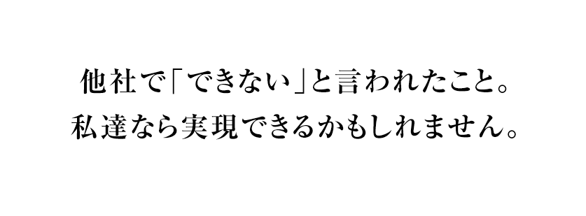 他社で「できない」と言われたこと。私達なら実現できるかもしれません。