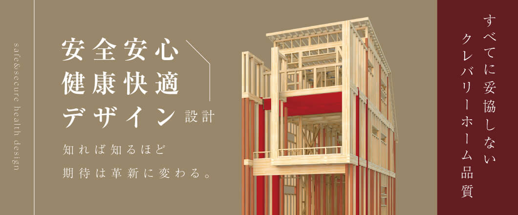 安全安心、健康快適、そしてデザイン設計。住まいに求められるすべてに妥協しない。それがクレバリーホーム品質です。知れば知るほど期待は確信に変わる。
