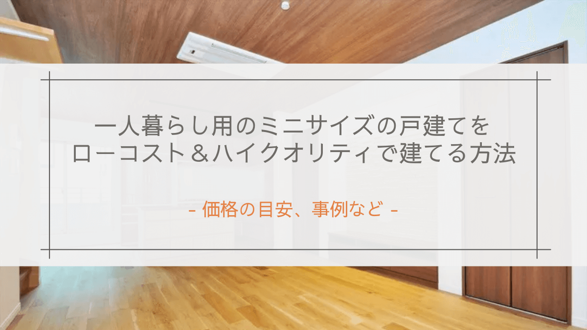 一人暮らし用のミニサイズの戸建てをローコスト&ハイクオリティで建てる方法|価格の目安、事例など