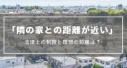 隣の家との距離が近い｜1mなど法律上の制限と理想の距離、日当たり確保方法、トラブル回避法など