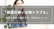 【新築の怖い近隣トラブル】最悪な事例や回避する方法、トラブル発生時の対処法について