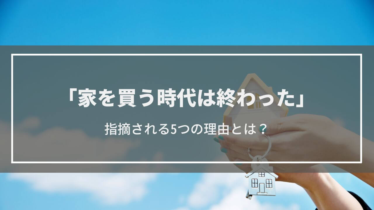 【家を買う時代は終わった】指摘される5つの理由とは？持ち家・賃貸どちらを選択するべき？