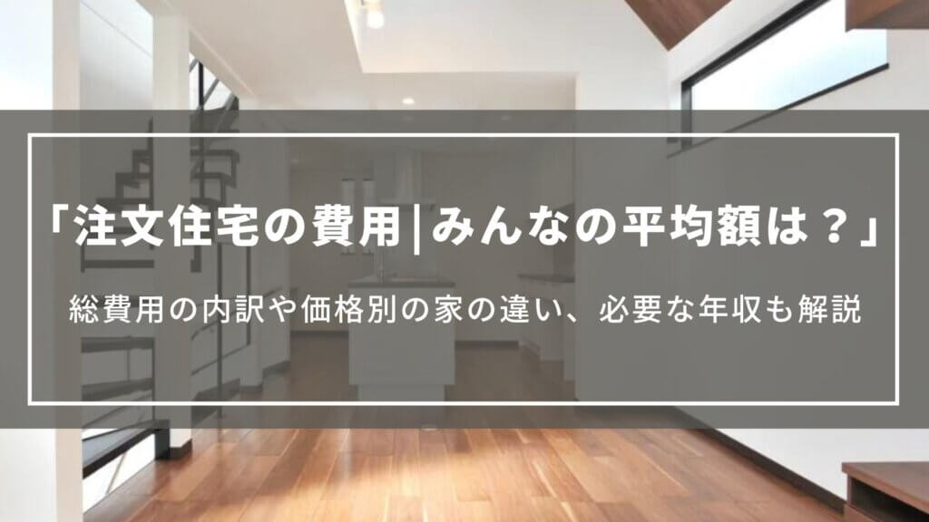 【注文住宅の費用】みんなの平均額は？総費用の内訳や価格別の家の違い、必要な年収も解説