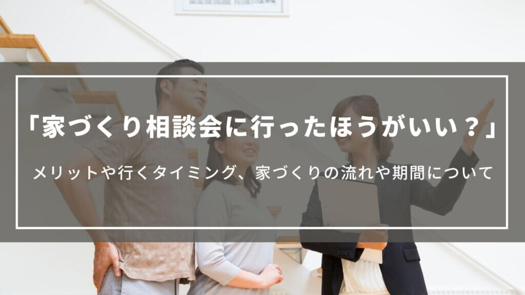 家づくり相談会に行ったほうがいい?|メリットや行くタイミング、家づくりの流れや期間について