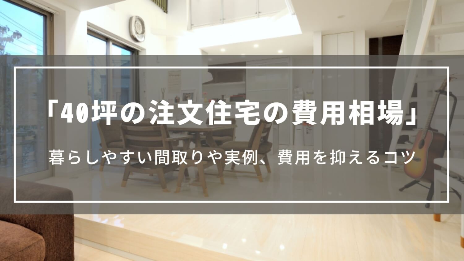 【40坪の注文住宅の費用相場】延べ床40坪の間取りや実例、費用を抑えるコツについて