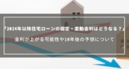 【2024年以降の住宅ローン金利】固定・変動は今後どうなる？金利が上がる可能性や10年後の予想