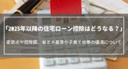 【2025年以降】住宅ローン控除はどうなる？変更点や控除額、省エネ基準や子育て世帯の優遇について