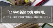15坪の新築の費用相場｜ローコスト住宅の価格や3階建ての間取り実例、費用を抑えるコツ