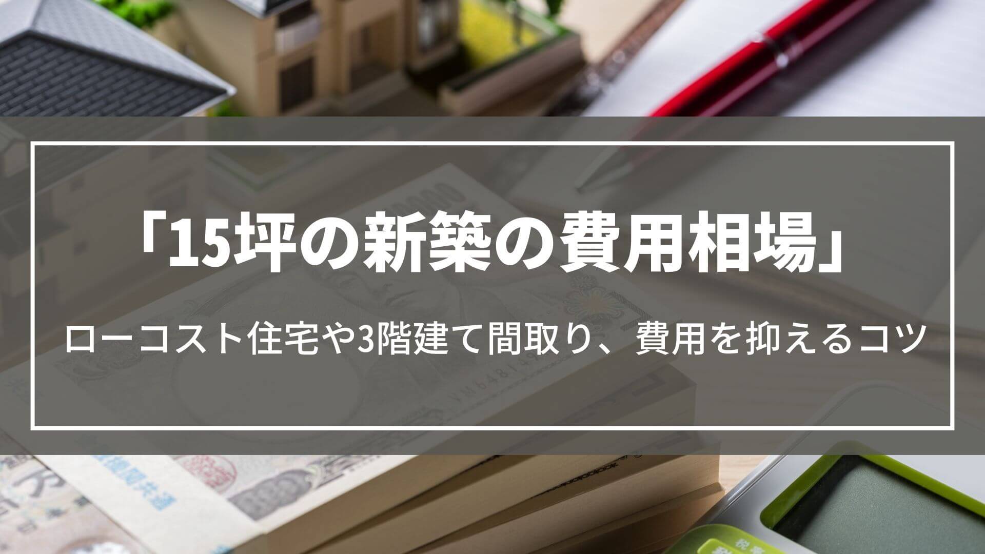 15坪の新築の費用相場｜ローコスト住宅の価格や3階建ての間取り実例、費用を抑えるコツ