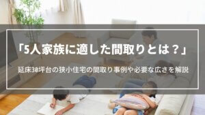 5人家族に適した間取りとは？延床30坪台の狭小住宅の間取り事例や必要な広さ、注意点を解説