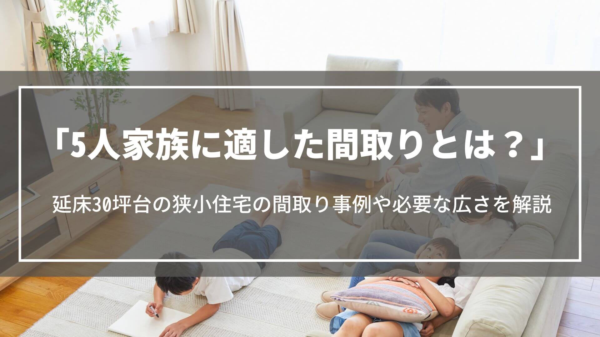 5人家族に適した間取りとは？延床30坪台の狭小住宅の間取り事例や必要な広さ、注意点を解説