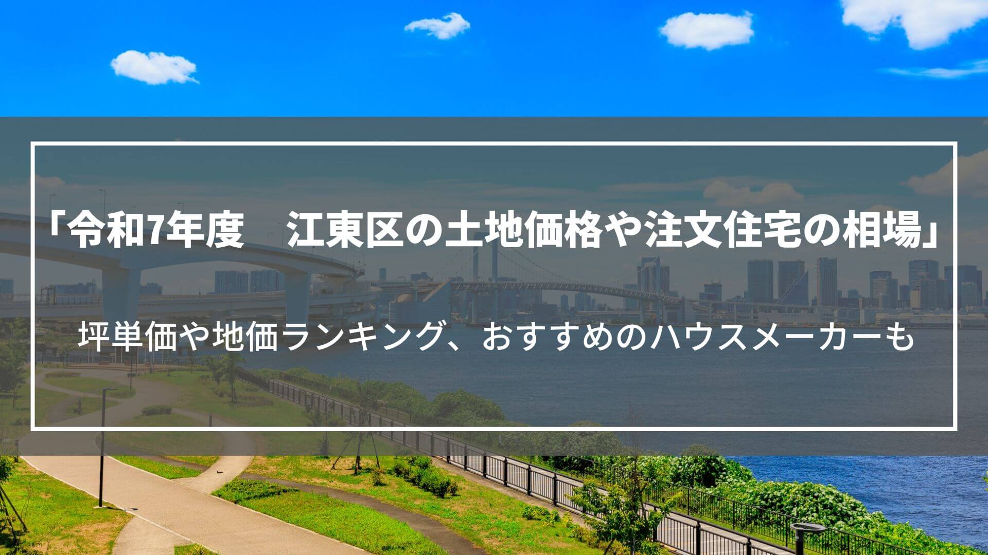 【令和7年度】江東区の土地価格や坪単価、地価ランキングや注文住宅の費用相場を解説
