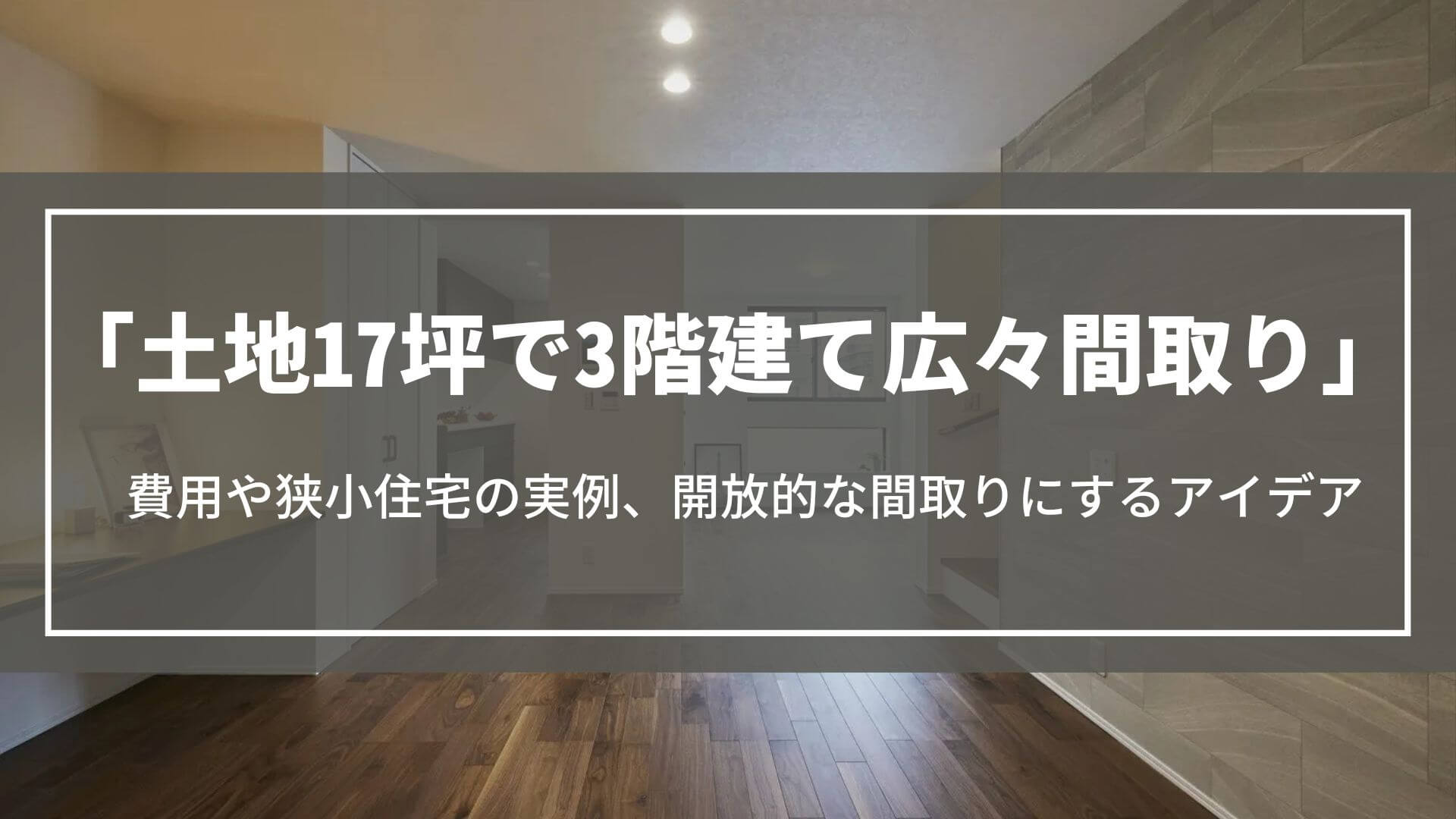 土地17坪で3階建て広々間取り｜費用や狭小住宅の実例、開放的な間取りにするアイデア