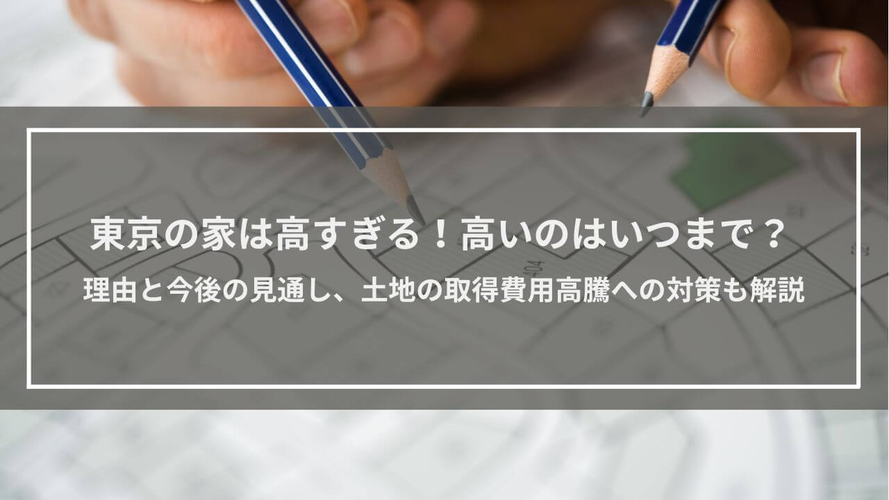 東京の家は高すぎる！高いのはいつまで？理由と今後の見通しを解説│サラリーマンでは買えないのか、対策もご紹介