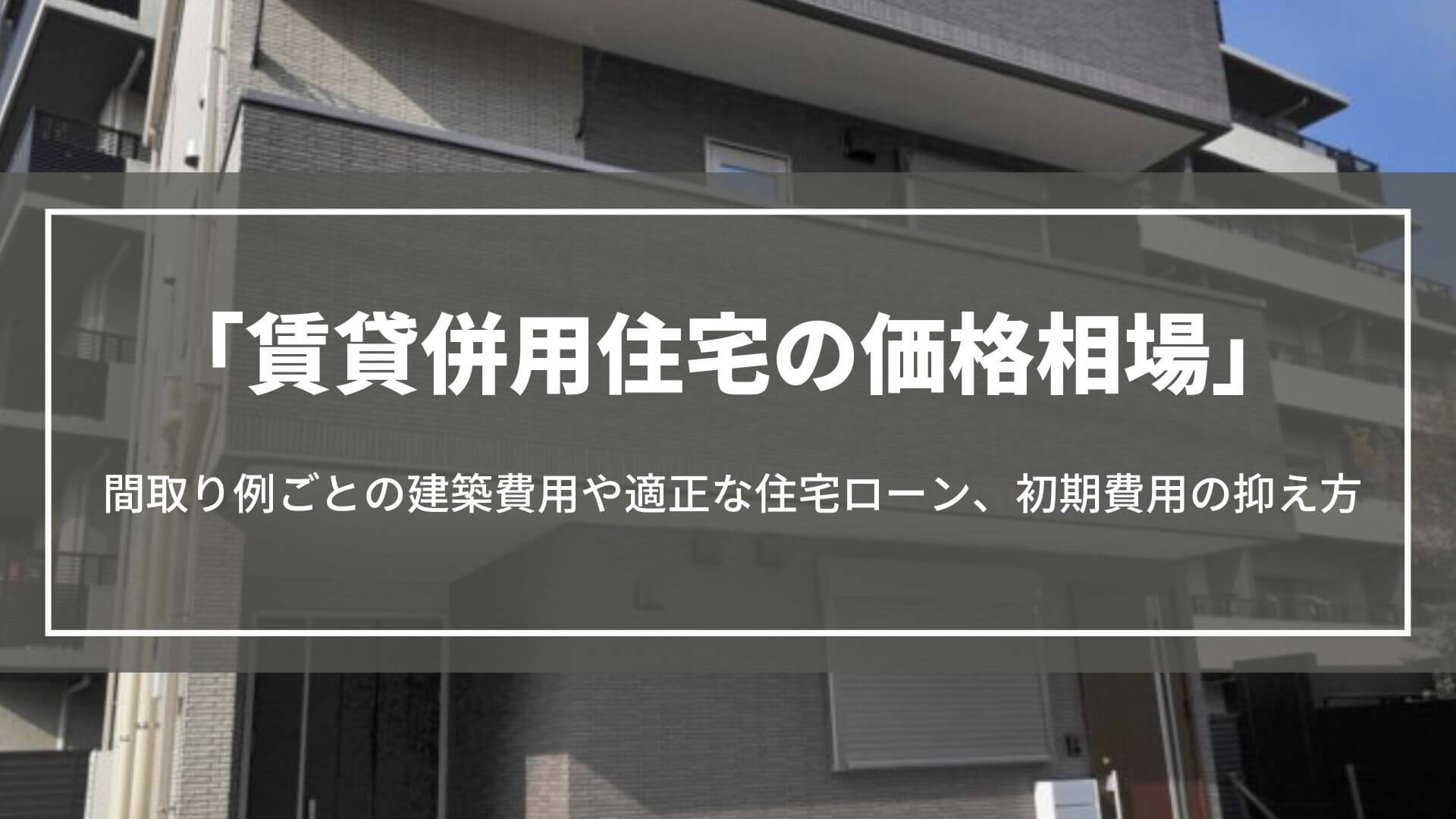 賃貸併用住宅の価格相場｜間取り例ごとの建築費用や適正な住宅ローン、初期費用の抑え方