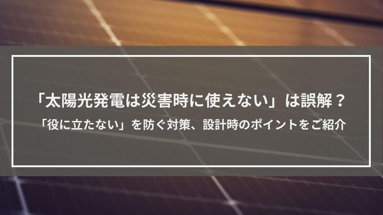 「太陽光発電は災害時に使えない」は誤解？「役に立たない」を防ぐ対策、設計時のポイントをご紹介